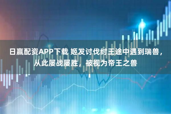 日赢配资APP下载 姬发讨伐纣王途中遇到瑞兽，从此屡战屡胜，被视为帝王之兽