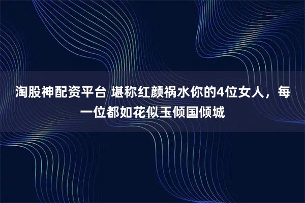 淘股神配资平台 堪称红颜祸水你的4位女人，每一位都如花似玉倾国倾城