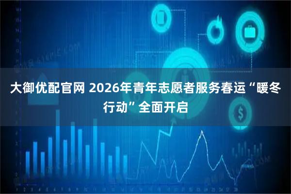 大御优配官网 2026年青年志愿者服务春运“暖冬行动”全面开启