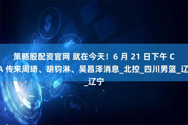 策略股配资官网 就在今天！6 月 21 日下午 CBA 传来周琦、胡钧淋、吴昌泽消息_北控_四川男篮_辽宁