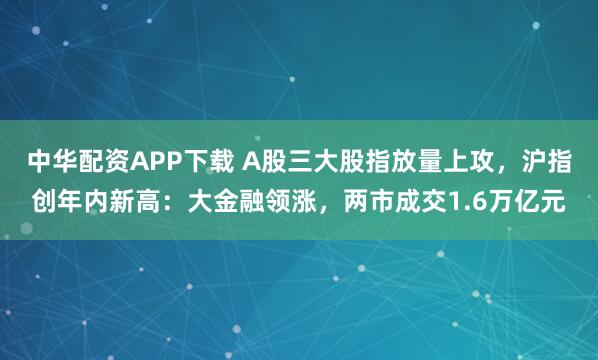 中华配资APP下载 A股三大股指放量上攻，沪指创年内新高：大金融领涨，两市成交1.6万亿元