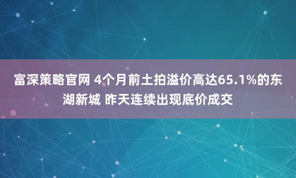 富深策略官网 4个月前土拍溢价高达65.1%的东湖新城 昨天连续出现底价成交