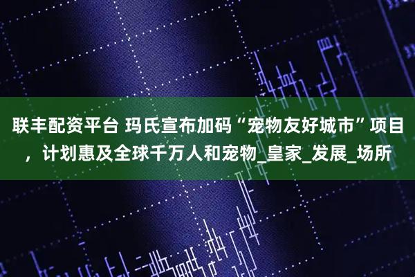 联丰配资平台 玛氏宣布加码“宠物友好城市”项目，计划惠及全球千万人和宠物_皇家_发展_场所