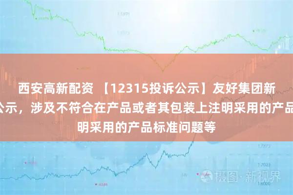 西安高新配资 【12315投诉公示】友好集团新增2件投诉公示，涉及不符合在产品或者其包装上注明采用的产品标准问题等