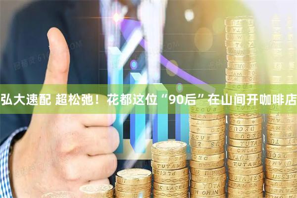 弘大速配 超松弛！花都这位“90后”在山间开咖啡店