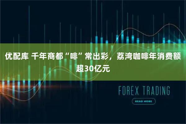 优配库 千年商都“啡”常出彩，荔湾咖啡年消费额超30亿元