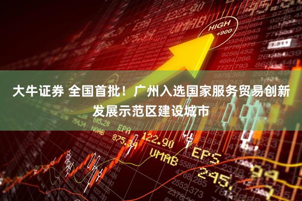 大牛证券 全国首批！广州入选国家服务贸易创新发展示范区建设城市